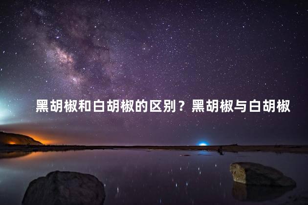 黑胡椒和白胡椒的区别？黑胡椒与白胡椒之间的不同点