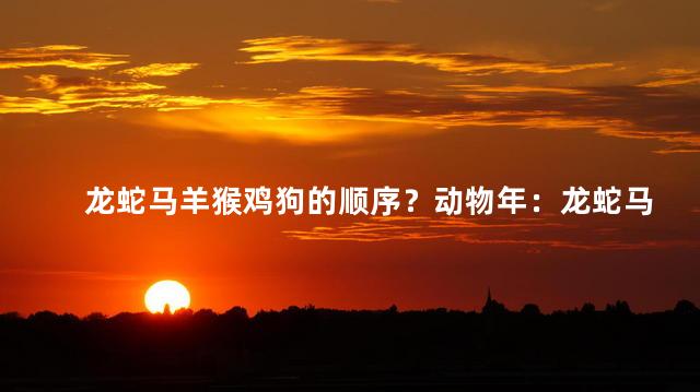 龙蛇马羊猴鸡狗的顺序？动物年：龙蛇马羊猴鸡狗呈现完美顺序